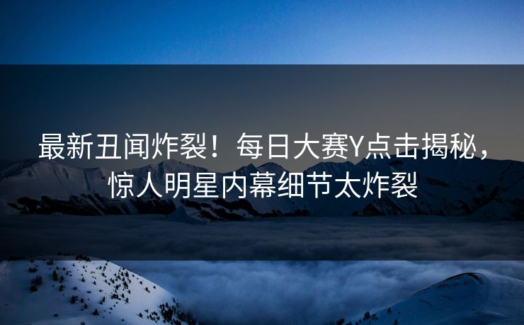 最新丑闻炸裂！每日大赛Y点击揭秘，惊人明星内幕细节太炸裂