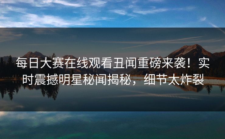 每日大赛在线观看丑闻重磅来袭！实时震撼明星秘闻揭秘，细节太炸裂