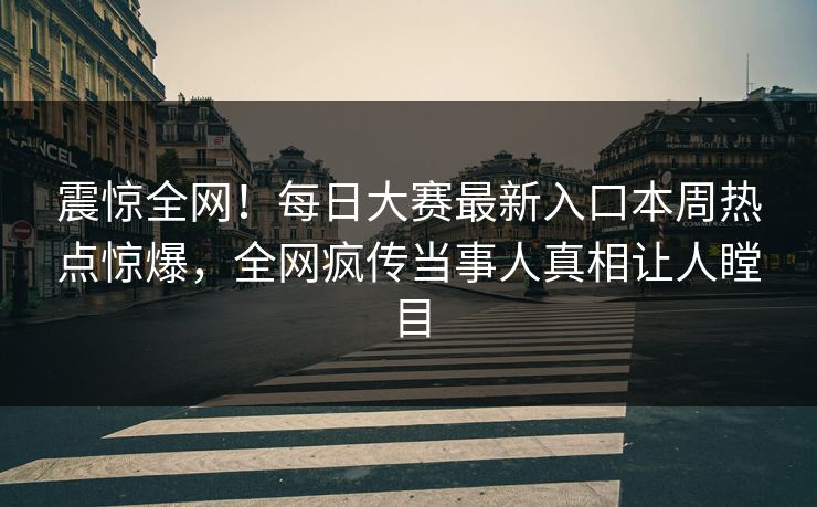 震惊全网！每日大赛最新入口本周热点惊爆，全网疯传当事人真相让人瞠目