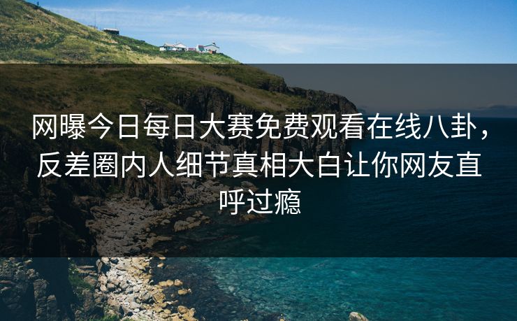 网曝今日每日大赛免费观看在线八卦，反差圈内人细节真相大白让你网友直呼过瘾