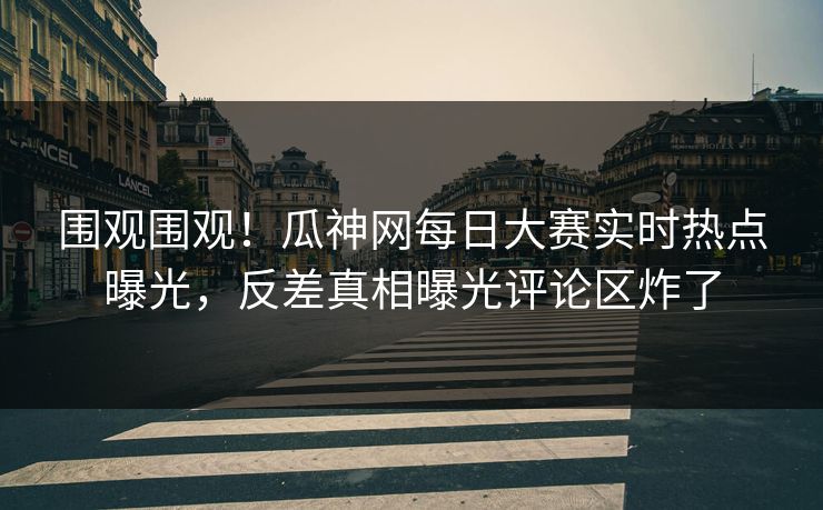 围观围观！瓜神网每日大赛实时热点曝光，反差真相曝光评论区炸了