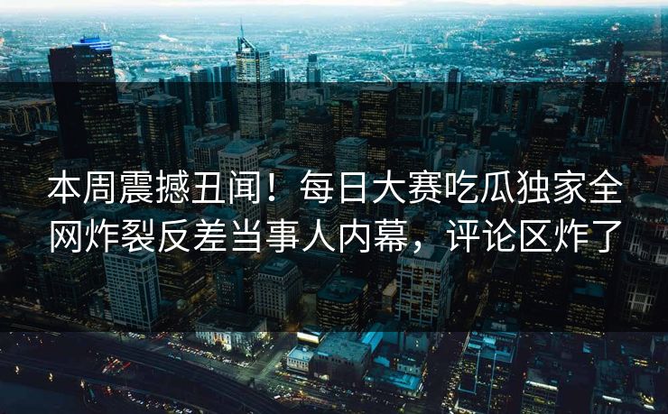 本周震撼丑闻！每日大赛吃瓜独家全网炸裂反差当事人内幕，评论区炸了