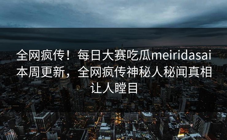 全网疯传！每日大赛吃瓜meiridasai本周更新，全网疯传神秘人秘闻真相让人瞠目