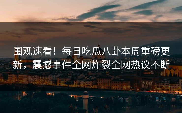 围观速看！每日吃瓜八卦本周重磅更新，震撼事件全网炸裂全网热议不断