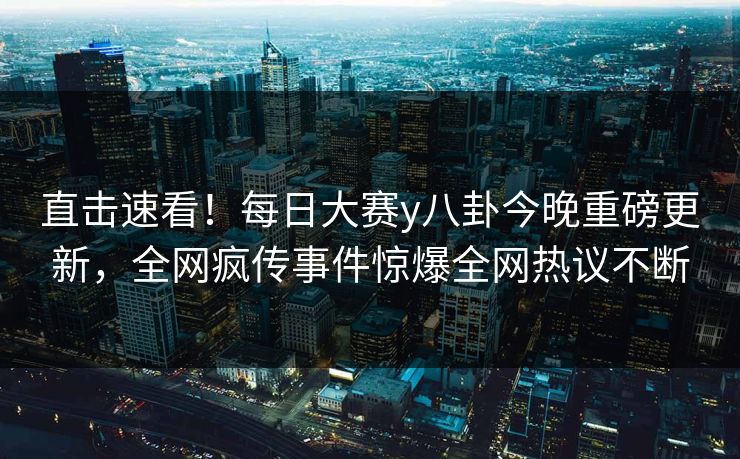 直击速看！每日大赛y八卦今晚重磅更新，全网疯传事件惊爆全网热议不断