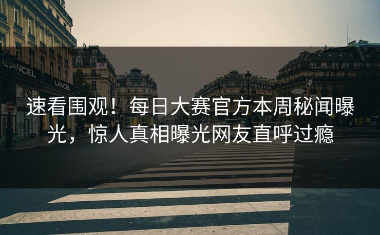 速看围观！每日大赛官方本周秘闻曝光，惊人真相曝光网友直呼过瘾