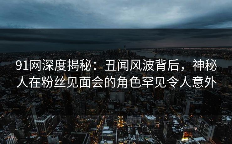 91网深度揭秘：丑闻风波背后，神秘人在粉丝见面会的角色罕见令人意外