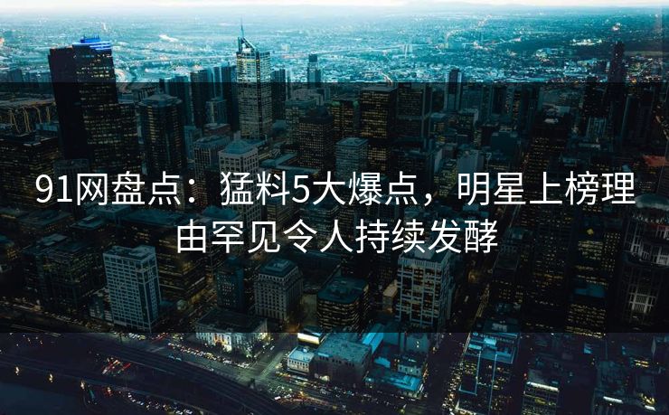 91网盘点：猛料5大爆点，明星上榜理由罕见令人持续发酵
