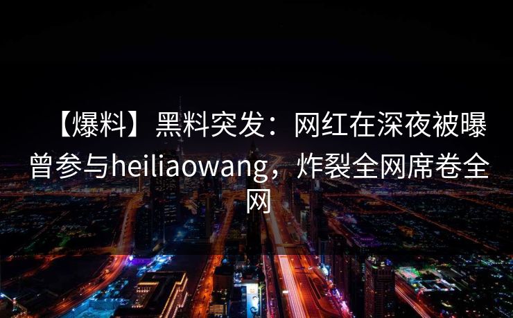 【爆料】黑料突发：网红在深夜被曝曾参与heiliaowang，炸裂全网席卷全网