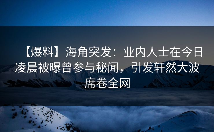【爆料】海角突发：业内人士在今日凌晨被曝曾参与秘闻，引发轩然大波席卷全网