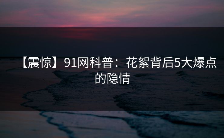 【震惊】91网科普：花絮背后5大爆点的隐情