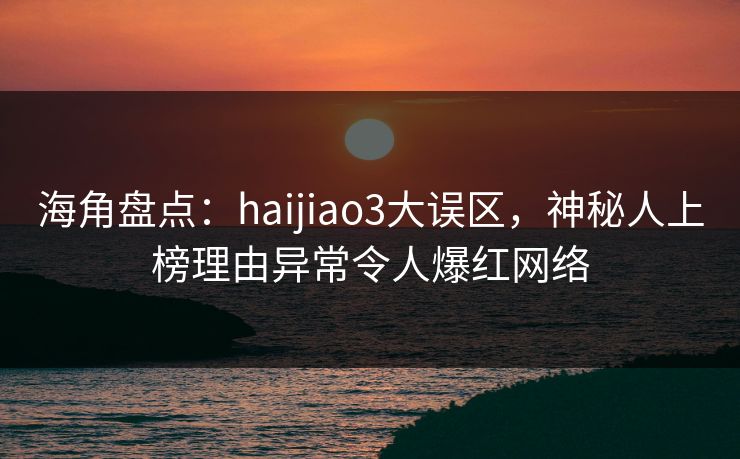 海角盘点：haijiao3大误区，神秘人上榜理由异常令人爆红网络