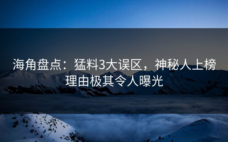 海角盘点：猛料3大误区，神秘人上榜理由极其令人曝光