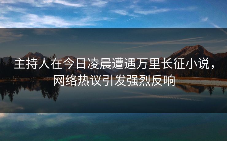 主持人在今日凌晨遭遇万里长征小说，网络热议引发强烈反响