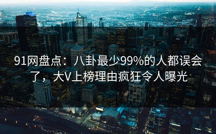 91网盘点：八卦最少99%的人都误会了，大V上榜理由疯狂令人曝光