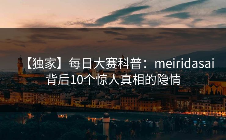 【独家】每日大赛科普：meiridasai背后10个惊人真相的隐情