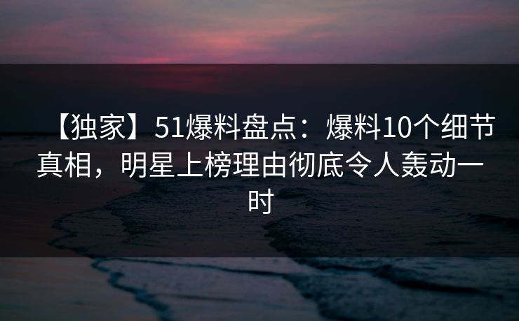 【独家】51爆料盘点：爆料10个细节真相，明星上榜理由彻底令人轰动一时