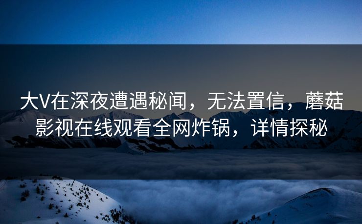 大V在深夜遭遇秘闻，无法置信，蘑菇影视在线观看全网炸锅，详情探秘