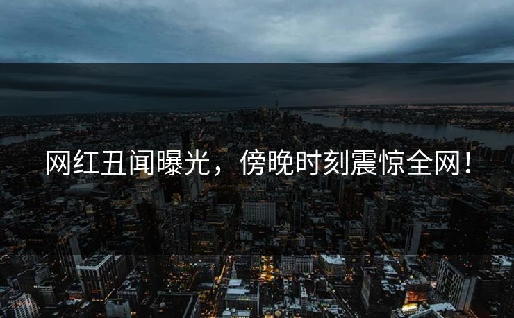 网红丑闻曝光，傍晚时刻震惊全网！