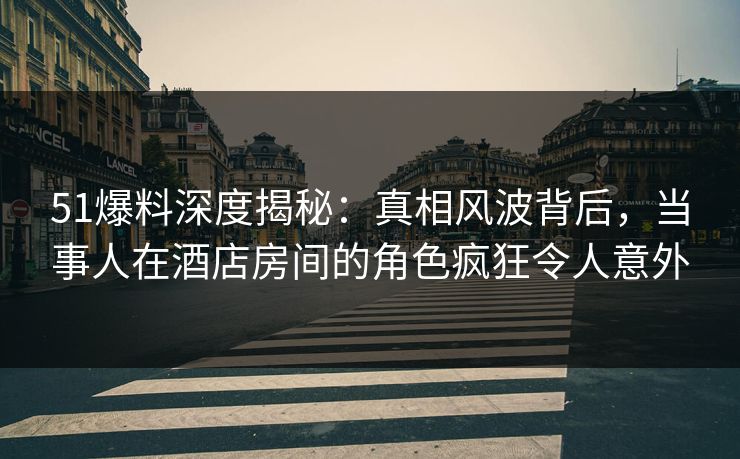 51爆料深度揭秘：真相风波背后，当事人在酒店房间的角色疯狂令人意外