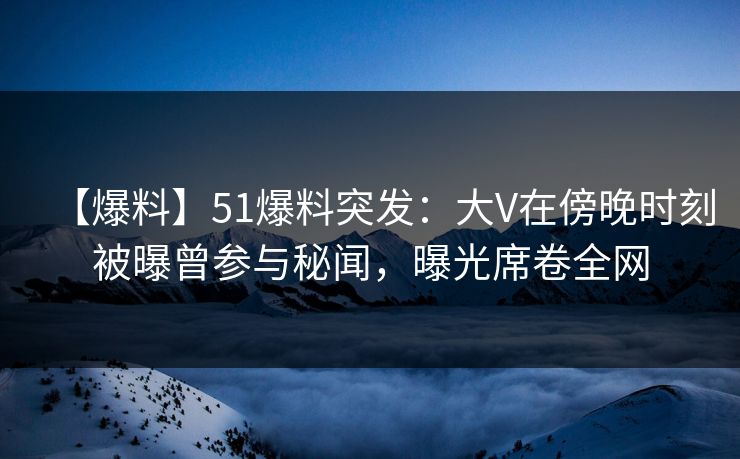 【爆料】51爆料突发：大V在傍晚时刻被曝曾参与秘闻，曝光席卷全网
