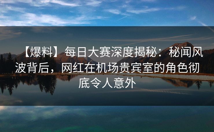 【爆料】每日大赛深度揭秘：秘闻风波背后，网红在机场贵宾室的角色彻底令人意外