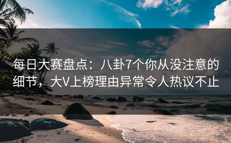 每日大赛盘点：八卦7个你从没注意的细节，大V上榜理由异常令人热议不止