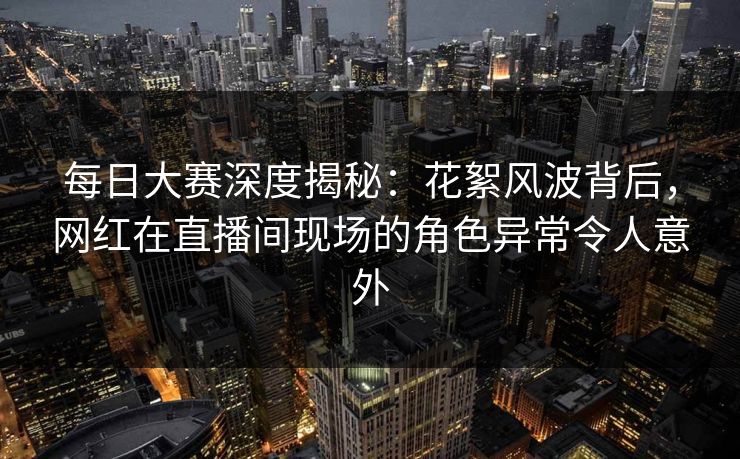 每日大赛深度揭秘：花絮风波背后，网红在直播间现场的角色异常令人意外