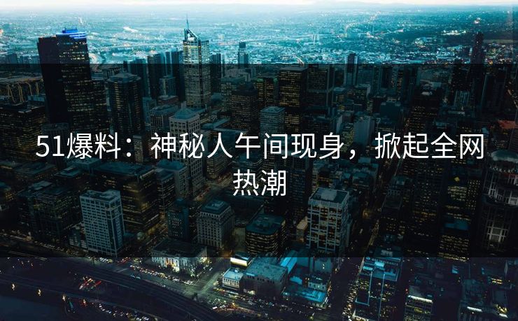 51爆料：神秘人午间现身，掀起全网热潮