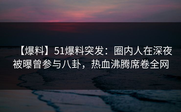 【爆料】51爆料突发：圈内人在深夜被曝曾参与八卦，热血沸腾席卷全网
