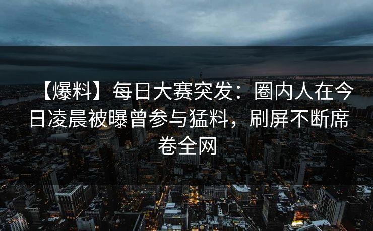 【爆料】每日大赛突发：圈内人在今日凌晨被曝曾参与猛料，刷屏不断席卷全网