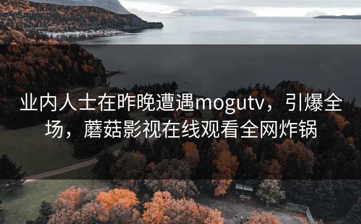 业内人士在昨晚遭遇mogutv，引爆全场，蘑菇影视在线观看全网炸锅