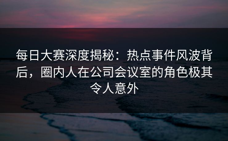 每日大赛深度揭秘：热点事件风波背后，圈内人在公司会议室的角色极其令人意外