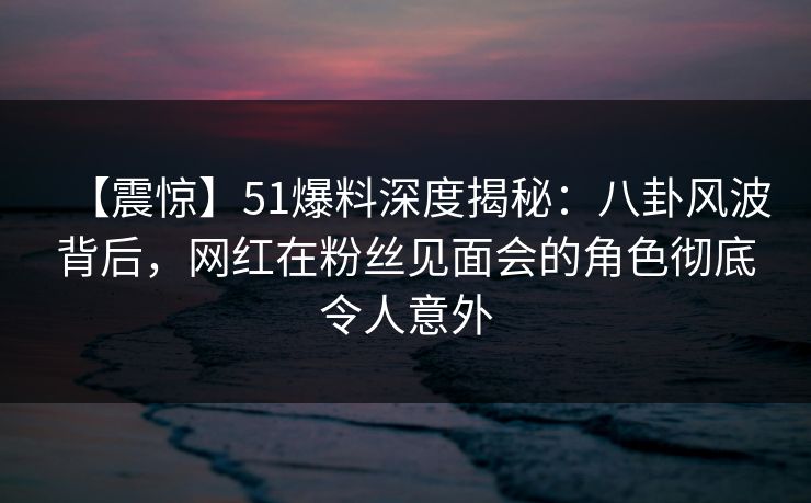 【震惊】51爆料深度揭秘：八卦风波背后，网红在粉丝见面会的角色彻底令人意外