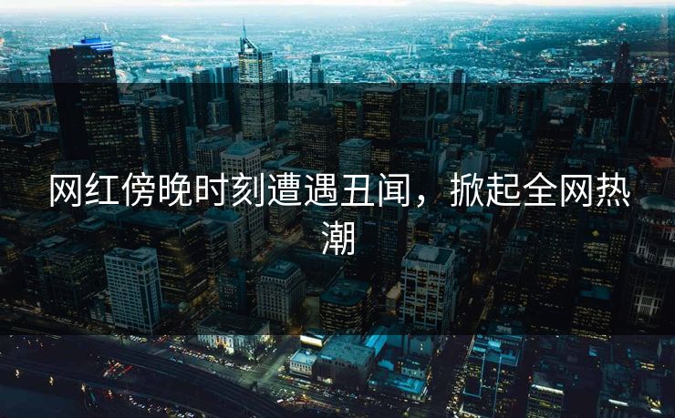 网红傍晚时刻遭遇丑闻，掀起全网热潮