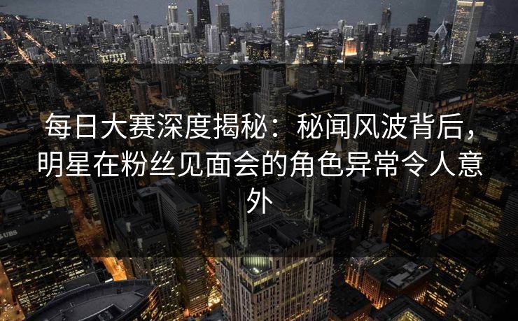 每日大赛深度揭秘：秘闻风波背后，明星在粉丝见面会的角色异常令人意外