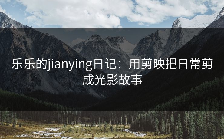 乐乐的jianying日记：用剪映把日常剪成光影故事