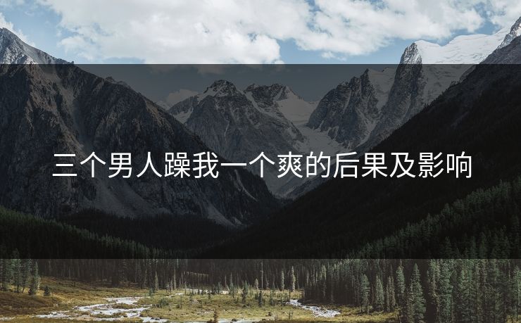 三个男人躁我一个爽的后果及影响
