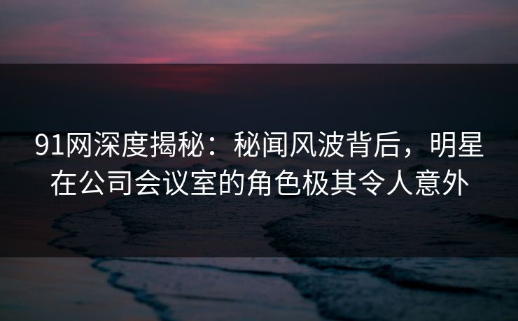 91网深度揭秘：秘闻风波背后，明星在公司会议室的角色极其令人意外