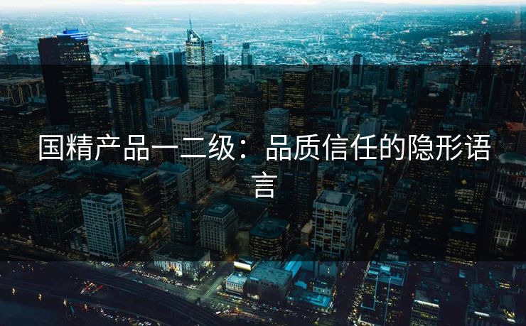 国精产品一二级：品质信任的隐形语言