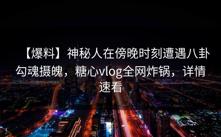 【爆料】神秘人在傍晚时刻遭遇八卦勾魂摄魄，糖心vlog全网炸锅，详情速看