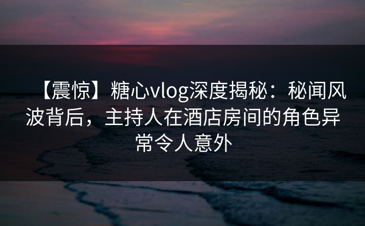 【震惊】糖心vlog深度揭秘：秘闻风波背后，主持人在酒店房间的角色异常令人意外