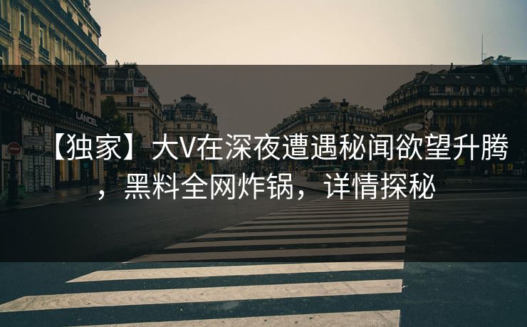 【独家】大V在深夜遭遇秘闻欲望升腾，黑料全网炸锅，详情探秘