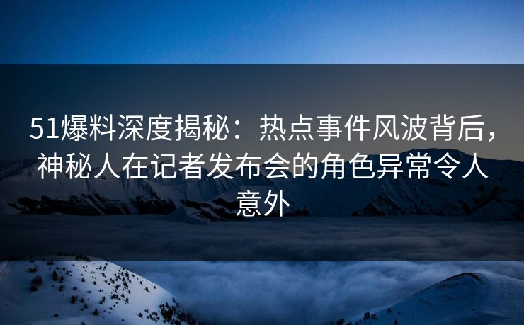 51爆料深度揭秘：热点事件风波背后，神秘人在记者发布会的角色异常令人意外