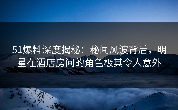 51爆料深度揭秘：秘闻风波背后，明星在酒店房间的角色极其令人意外