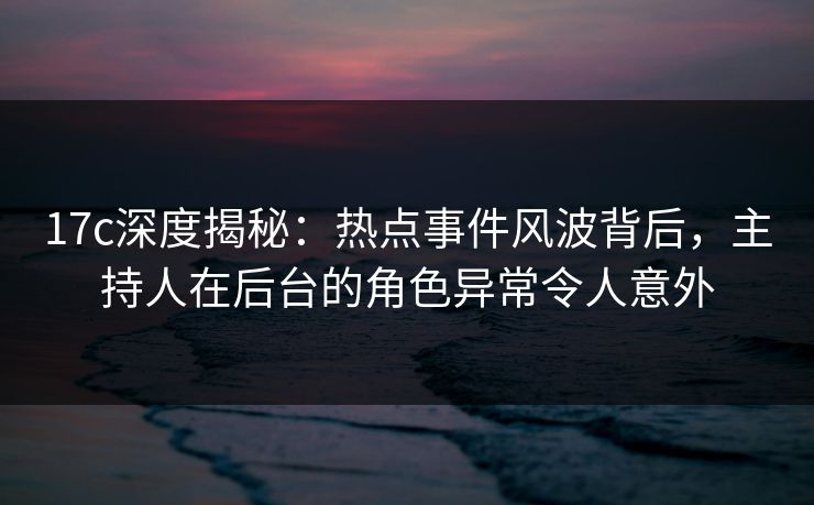 17c深度揭秘：热点事件风波背后，主持人在后台的角色异常令人意外