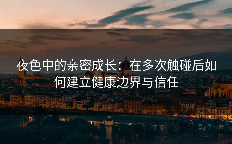 夜色中的亲密成长：在多次触碰后如何建立健康边界与信任