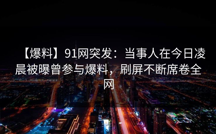 【爆料】91网突发：当事人在今日凌晨被曝曾参与爆料，刷屏不断席卷全网