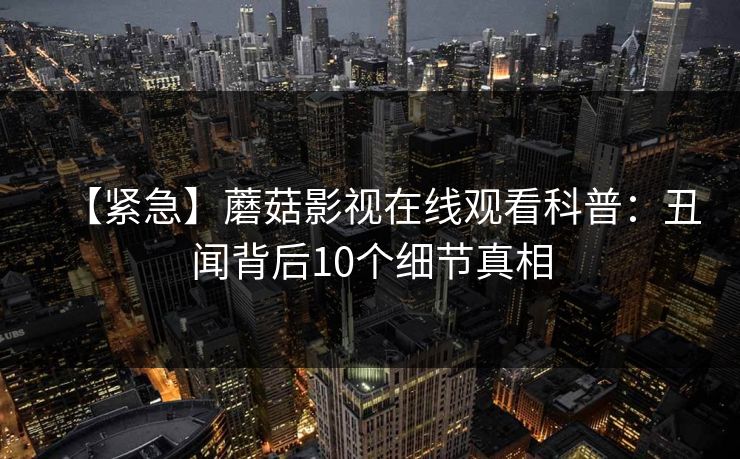 【紧急】蘑菇影视在线观看科普:丑闻背后10个细节真相 【紧急】蘑菇影视在线观看科普:丑闻背后10个细节真相