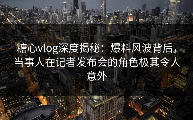 糖心vlog深度揭秘：爆料风波背后，当事人在记者发布会的角色极其令人意外